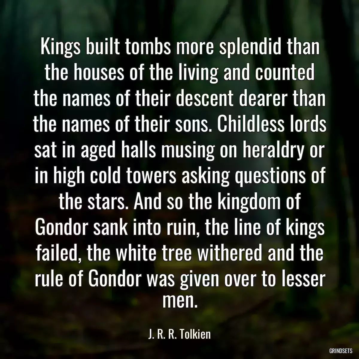 Kings built tombs more splendid than the houses of the living and counted the names of their descent dearer than the names of their sons. Childless lords sat in aged halls musing on heraldry or in high cold towers asking questions of the stars. And so the kingdom of Gondor sank into ruin, the line of kings failed, the white tree withered and the rule of Gondor was given over to lesser men.