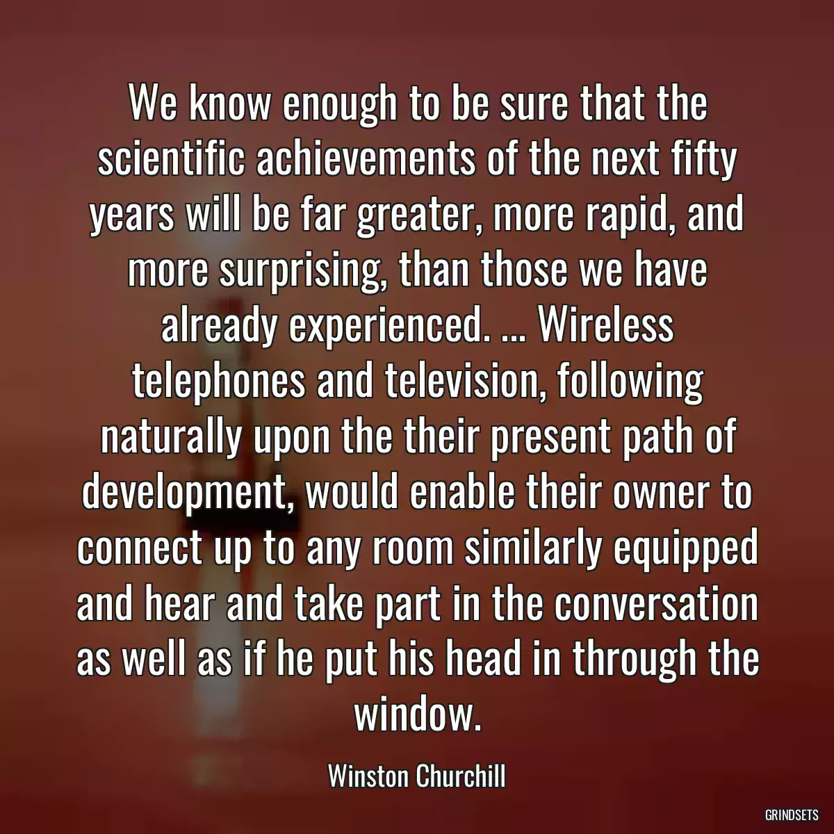 We know enough to be sure that the scientific achievements of the next fifty years will be far greater, more rapid, and more surprising, than those we have already experienced. ... Wireless telephones and television, following naturally upon the their present path of development, would enable their owner to connect up to any room similarly equipped and hear and take part in the conversation as well as if he put his head in through the window.