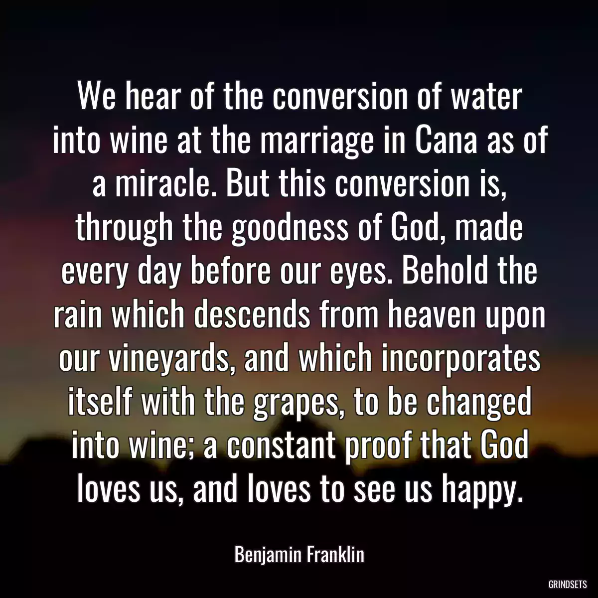 We hear of the conversion of water into wine at the marriage in Cana as of a miracle. But this conversion is, through the goodness of God, made every day before our eyes. Behold the rain which descends from heaven upon our vineyards, and which incorporates itself with the grapes, to be changed into wine; a constant proof that God loves us, and loves to see us happy.