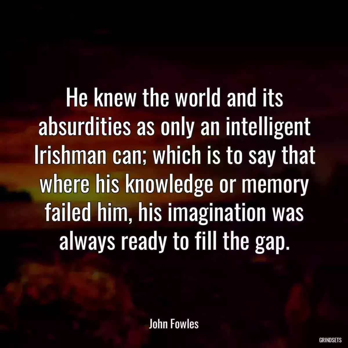 He knew the world and its absurdities as only an intelligent Irishman can; which is to say that where his knowledge or memory failed him, his imagination was always ready to fill the gap.