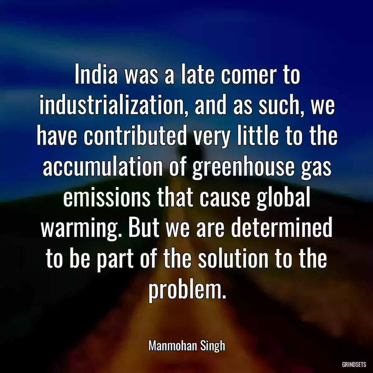 India was a late comer to industrialization, and as such, we have contributed very little to the accumulation of greenhouse gas emissions that cause global warming. But we are determined to be part of the solution to the problem.