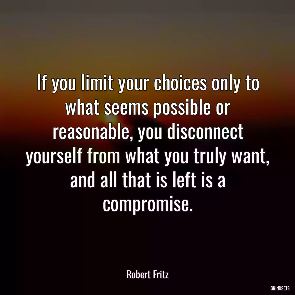 If you limit your choices only to what seems possible or reasonable, you disconnect yourself from what you truly want, and all that is left is a compromise.