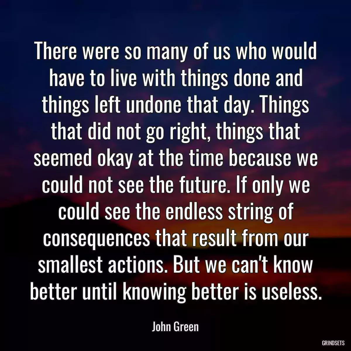 There were so many of us who would have to live with things done and things left undone that day. Things that did not go right, things that seemed okay at the time because we could not see the future. If only we could see the endless string of consequences that result from our smallest actions. But we can\'t know better until knowing better is useless.