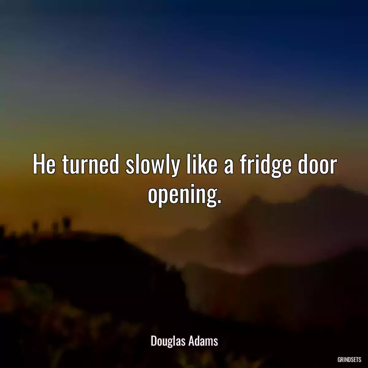 He turned slowly like a fridge door opening.