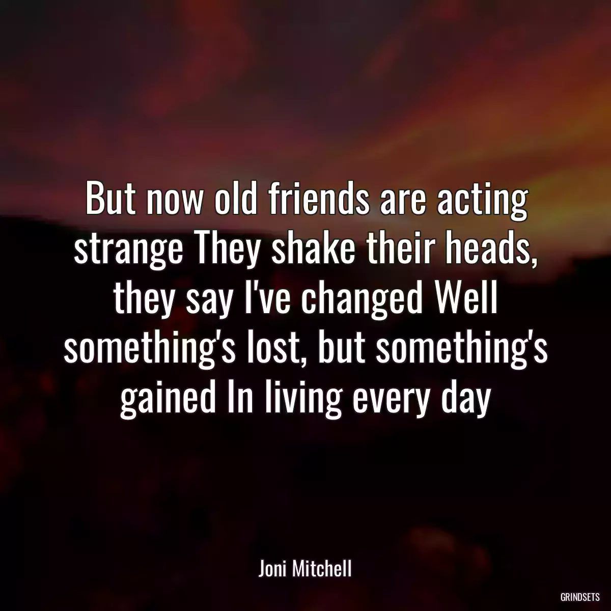 But now old friends are acting strange They shake their heads, they say I\'ve changed Well something\'s lost, but something\'s gained In living every day