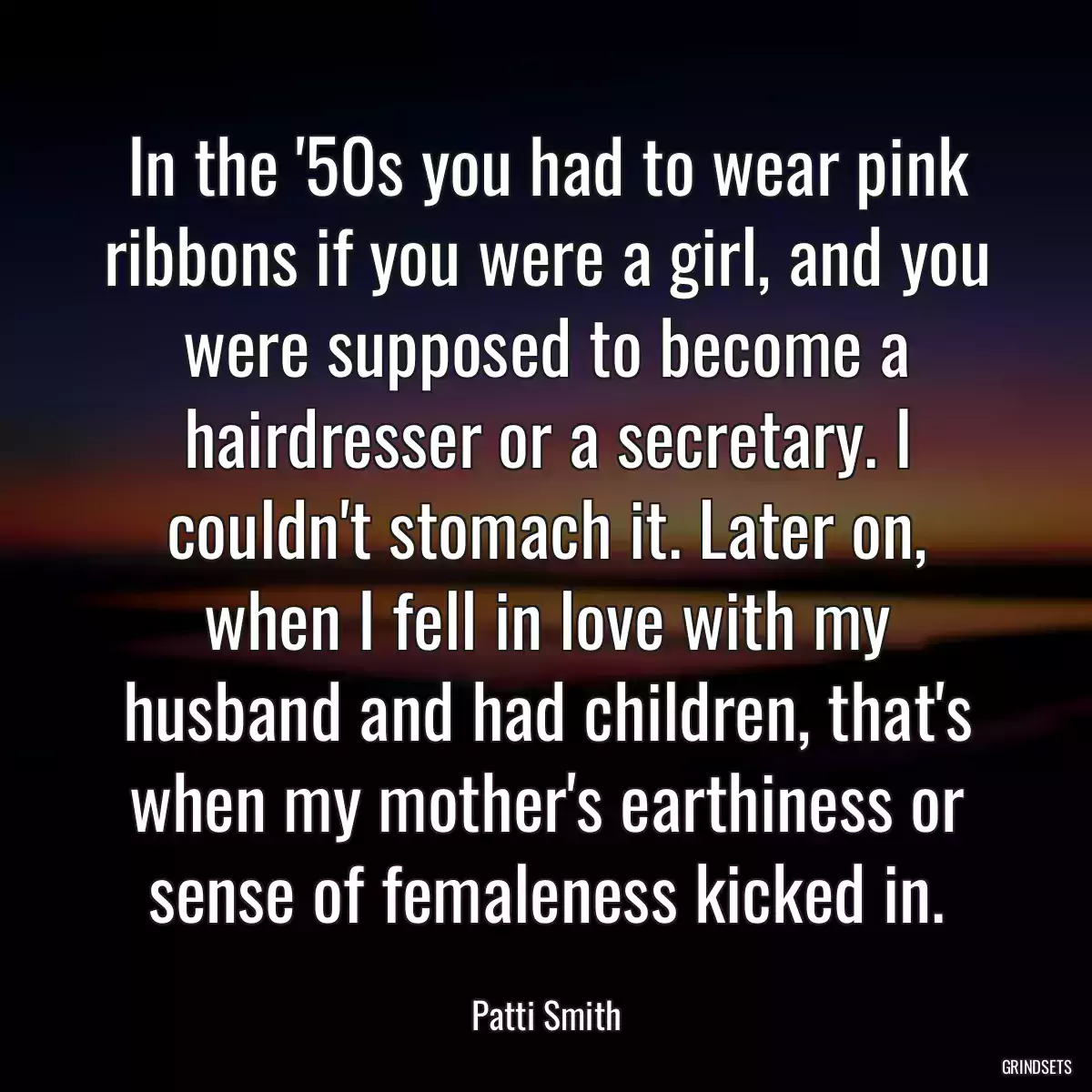 In the \'50s you had to wear pink ribbons if you were a girl, and you were supposed to become a hairdresser or a secretary. I couldn\'t stomach it. Later on, when I fell in love with my husband and had children, that\'s when my mother\'s earthiness or sense of femaleness kicked in.