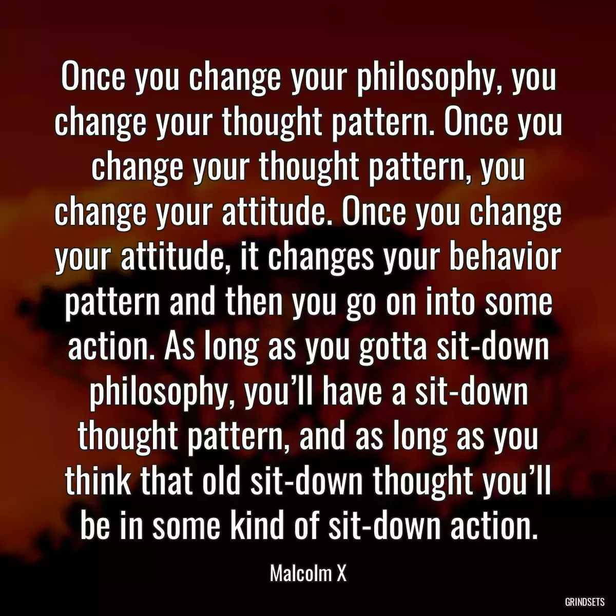 Once you change your philosophy, you change your thought pattern. Once you change your thought pattern, you change your attitude. Once you change your attitude, it changes your behavior pattern and then you go on into some action. As long as you gotta sit-down philosophy, you’ll have a sit-down thought pattern, and as long as you think that old sit-down thought you’ll be in some kind of sit-down action.