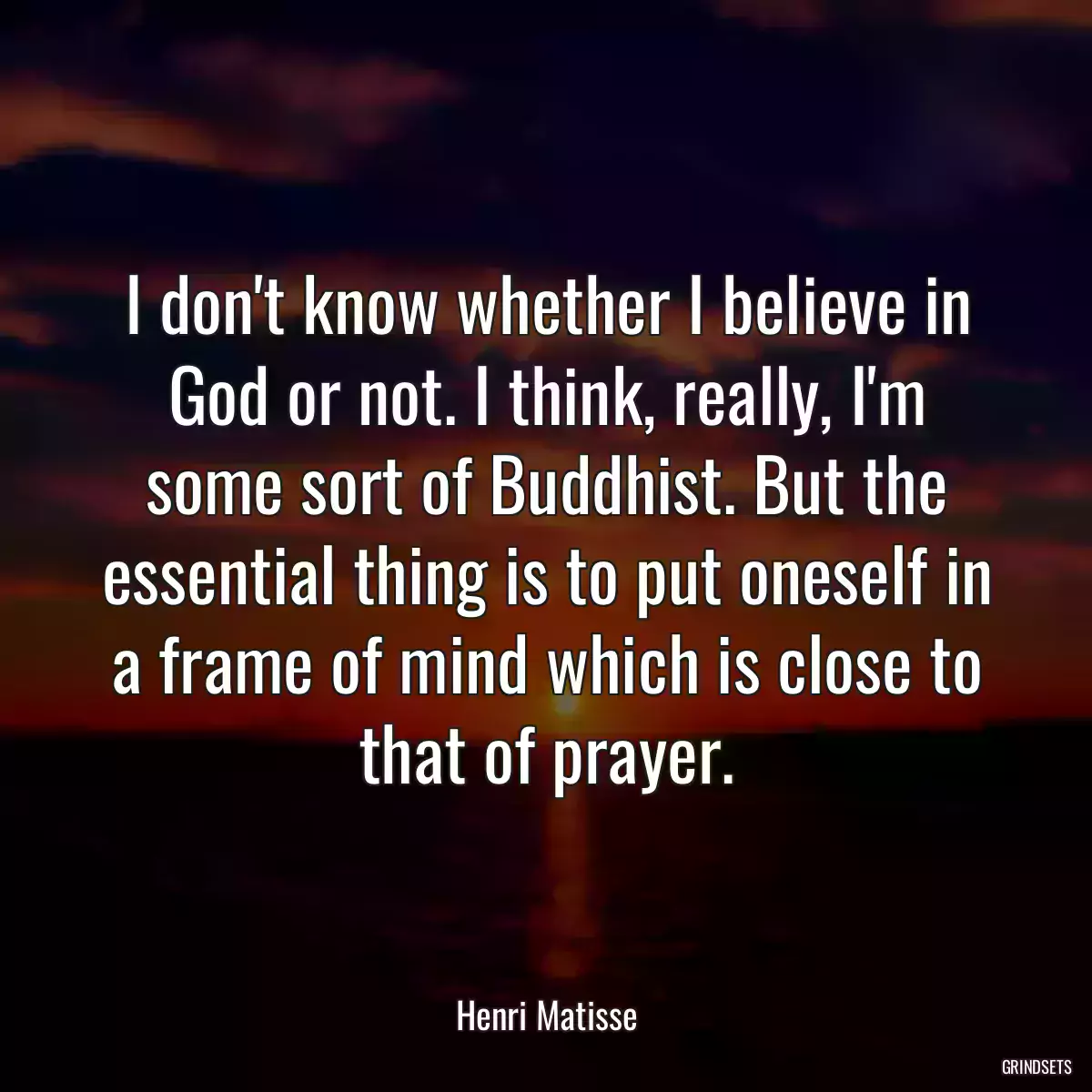 I don\'t know whether I believe in God or not. I think, really, I\'m some sort of Buddhist. But the essential thing is to put oneself in a frame of mind which is close to that of prayer.