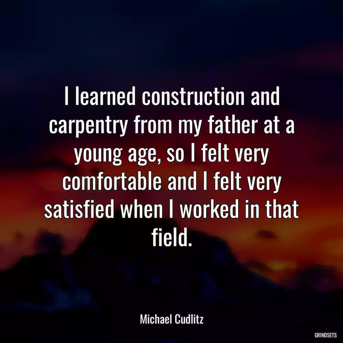 I learned construction and carpentry from my father at a young age, so I felt very comfortable and I felt very satisfied when I worked in that field.