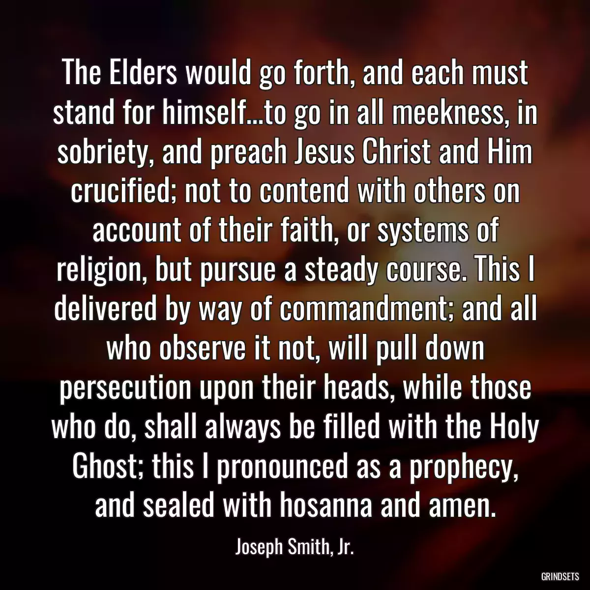 The Elders would go forth, and each must stand for himself...to go in all meekness, in sobriety, and preach Jesus Christ and Him crucified; not to contend with others on account of their faith, or systems of religion, but pursue a steady course. This I delivered by way of commandment; and all who observe it not, will pull down persecution upon their heads, while those who do, shall always be filled with the Holy Ghost; this I pronounced as a prophecy, and sealed with hosanna and amen.