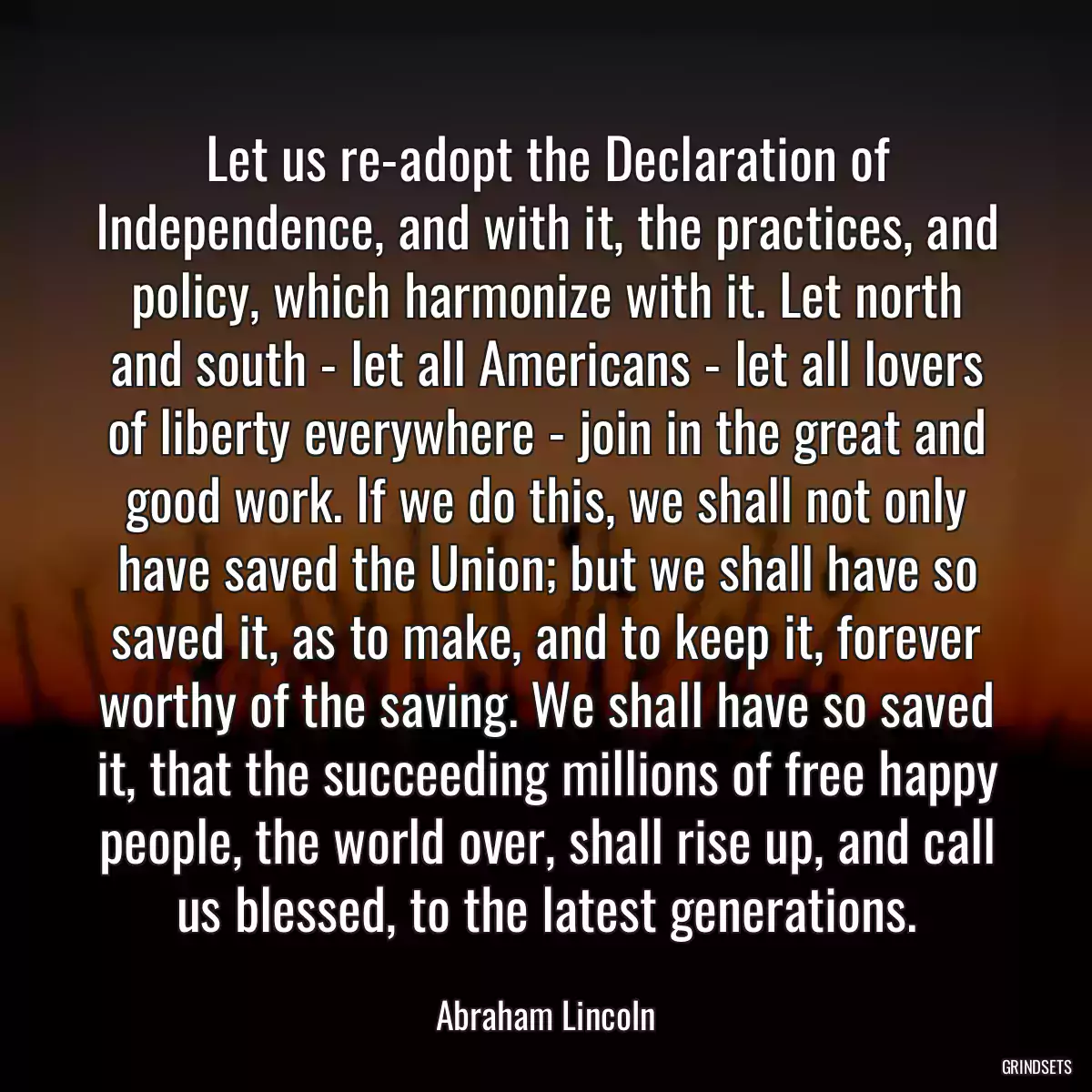 Let us re-adopt the Declaration of Independence, and with it, the practices, and policy, which harmonize with it. Let north and south - let all Americans - let all lovers of liberty everywhere - join in the great and good work. If we do this, we shall not only have saved the Union; but we shall have so saved it, as to make, and to keep it, forever worthy of the saving. We shall have so saved it, that the succeeding millions of free happy people, the world over, shall rise up, and call us blessed, to the latest generations.