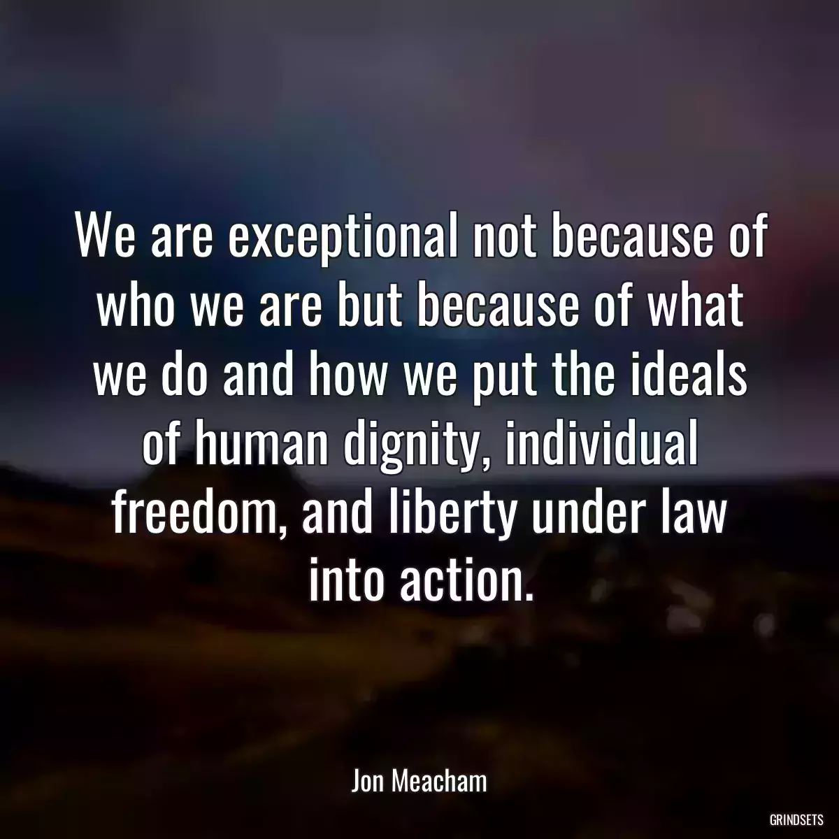 We are exceptional not because of who we are but because of what we do and how we put the ideals of human dignity, individual freedom, and liberty under law into action.