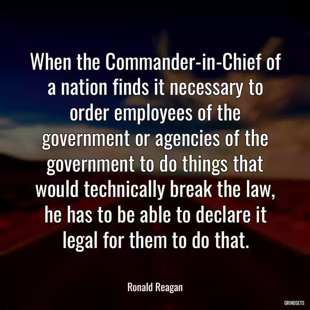 When the Commander-in-Chief of a nation finds it necessary to order employees of the government or agencies of the government to do things that would technically break the law, he has to be able to declare it legal for them to do that.