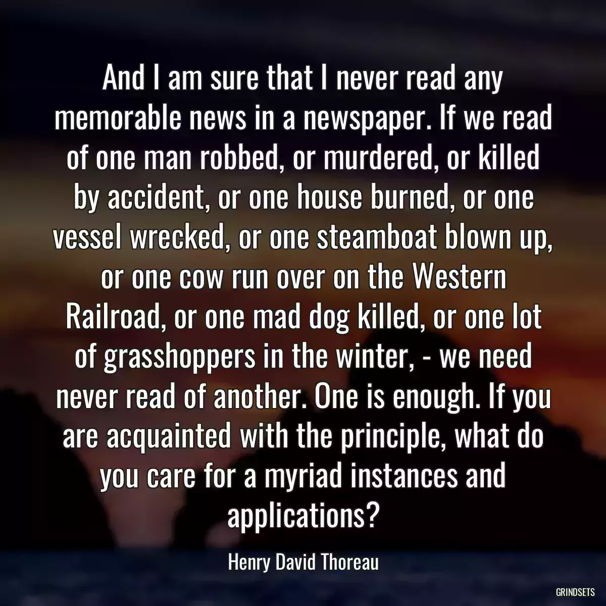 And I am sure that I never read any memorable news in a newspaper. If we read of one man robbed, or murdered, or killed by accident, or one house burned, or one vessel wrecked, or one steamboat blown up, or one cow run over on the Western Railroad, or one mad dog killed, or one lot of grasshoppers in the winter, - we need never read of another. One is enough. If you are acquainted with the principle, what do you care for a myriad instances and applications?