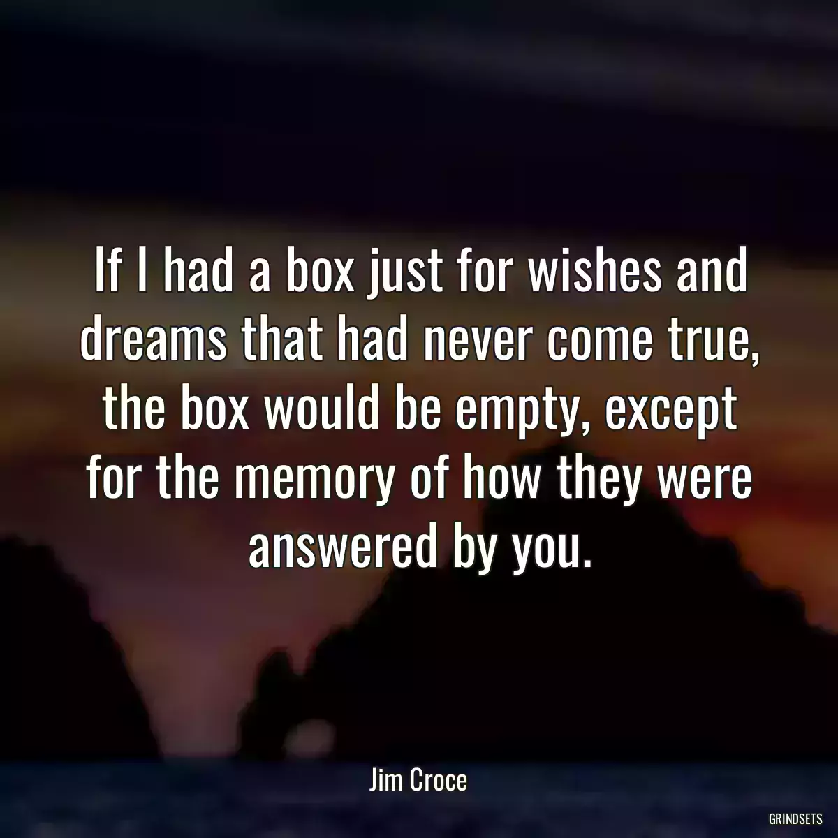 If I had a box just for wishes and dreams that had never come true, the box would be empty, except for the memory of how they were answered by you.