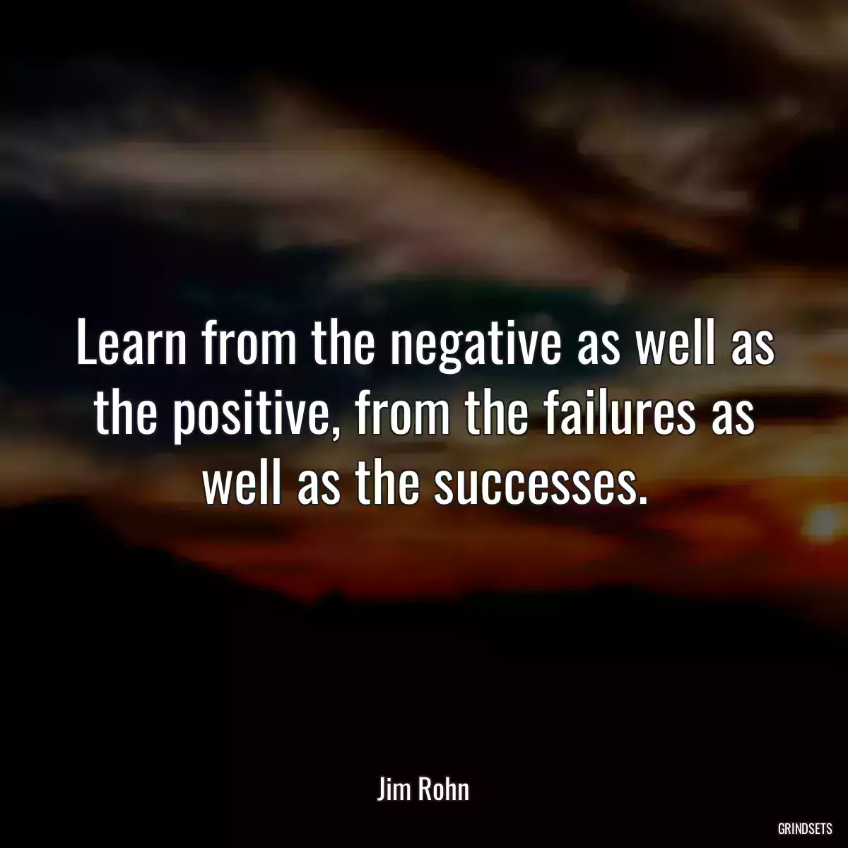 Learn from the negative as well as the positive, from the failures as well as the successes.