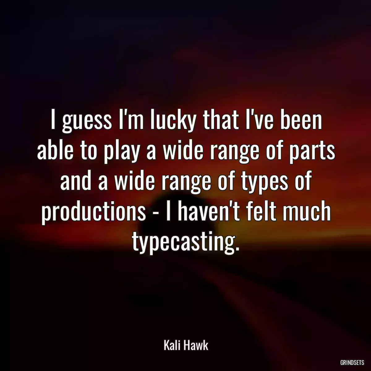 I guess I\'m lucky that I\'ve been able to play a wide range of parts and a wide range of types of productions - I haven\'t felt much typecasting.