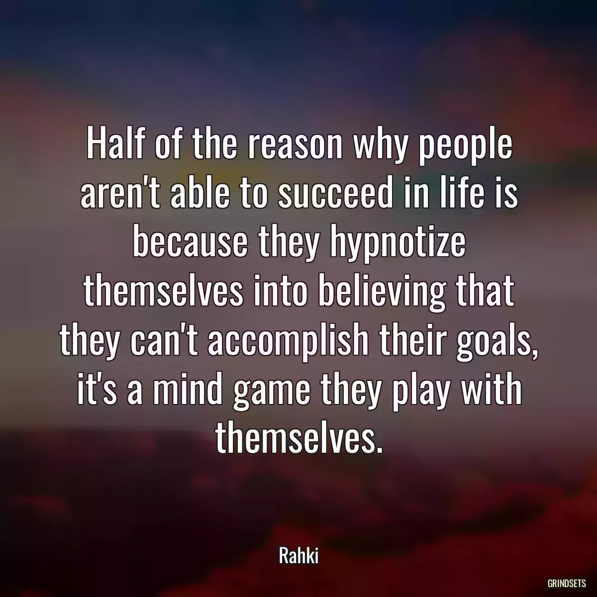 Half of the reason why people aren\'t able to succeed in life is because they hypnotize themselves into believing that they can\'t accomplish their goals, it\'s a mind game they play with themselves.