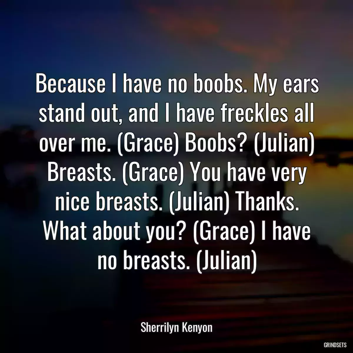 Because I have no boobs. My ears stand out, and I have freckles all over me. (Grace) Boobs? (Julian) Breasts. (Grace) You have very nice breasts. (Julian) Thanks. What about you? (Grace) I have no breasts. (Julian)