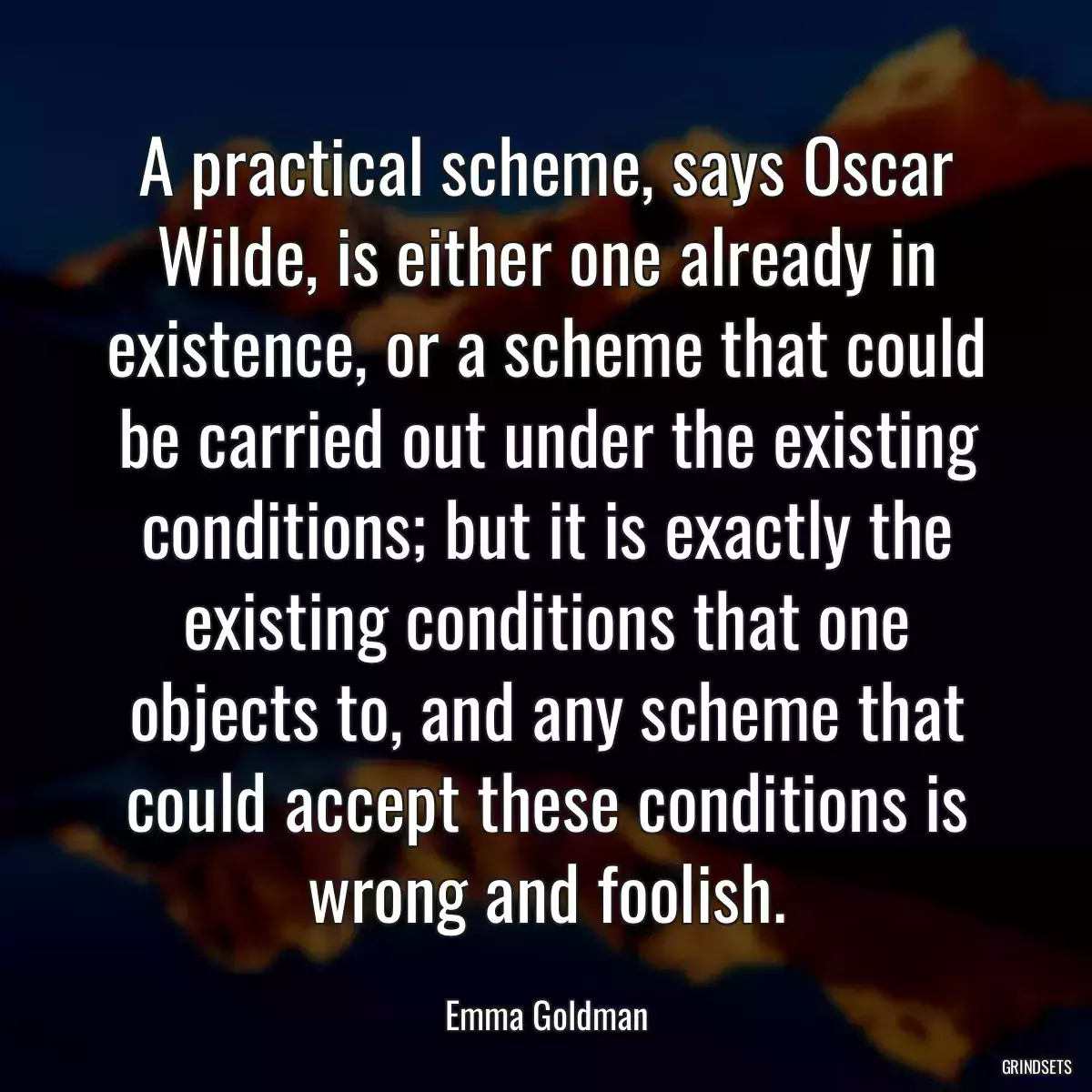 A practical scheme, says Oscar Wilde, is either one already in existence, or a scheme that could be carried out under the existing conditions; but it is exactly the existing conditions that one objects to, and any scheme that could accept these conditions is wrong and foolish.