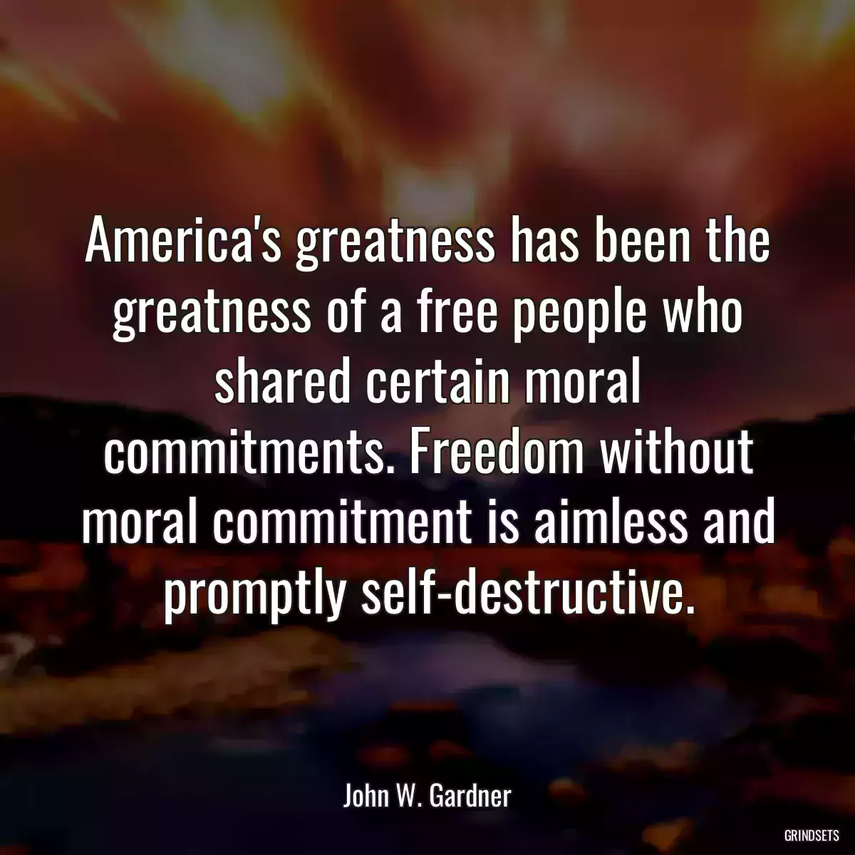 America\'s greatness has been the greatness of a free people who shared certain moral commitments. Freedom without moral commitment is aimless and promptly self-destructive.