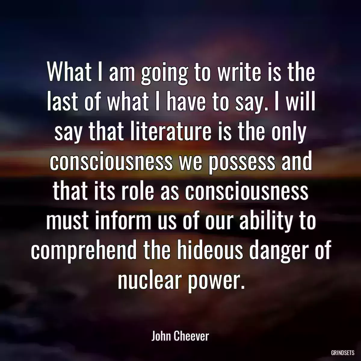 What I am going to write is the last of what I have to say. I will say that literature is the only consciousness we possess and that its role as consciousness must inform us of our ability to comprehend the hideous danger of nuclear power.