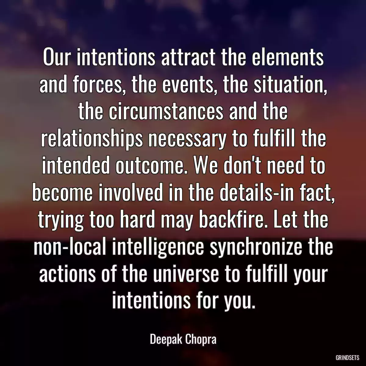 Our intentions attract the elements and forces, the events, the situation, the circumstances and the relationships necessary to fulfill the intended outcome. We don\'t need to become involved in the details-in fact, trying too hard may backfire. Let the non-local intelligence synchronize the actions of the universe to fulfill your intentions for you.