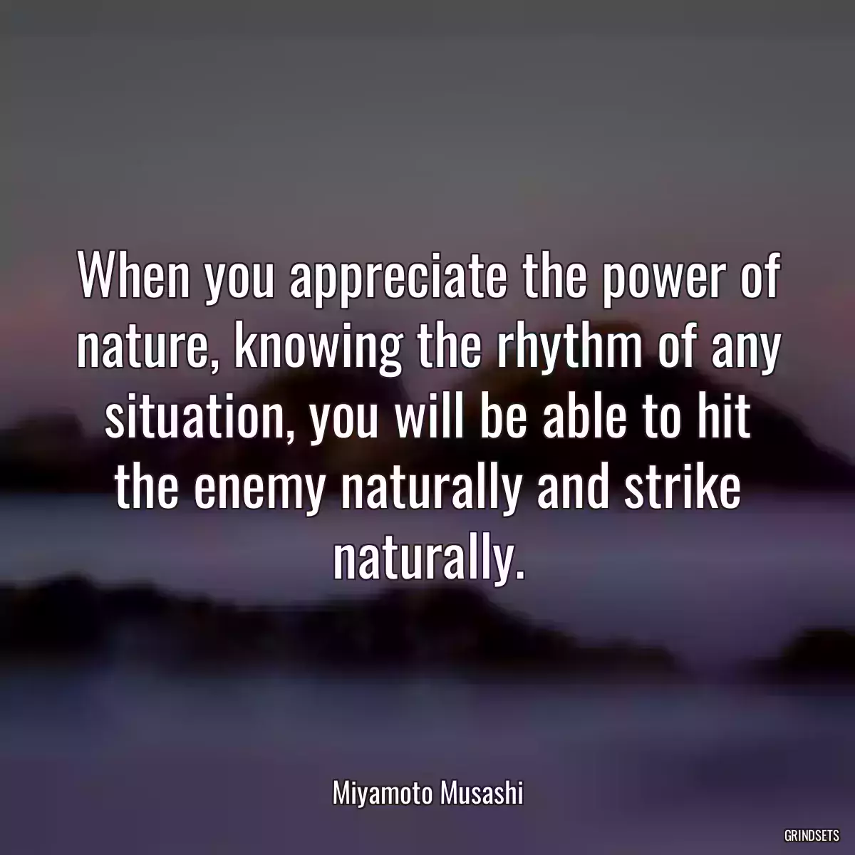 When you appreciate the power of nature, knowing the rhythm of any situation, you will be able to hit the enemy naturally and strike naturally.