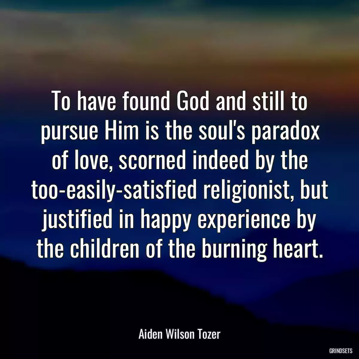 To have found God and still to pursue Him is the soul\'s paradox of love, scorned indeed by the too-easily-satisfied religionist, but justified in happy experience by the children of the burning heart.