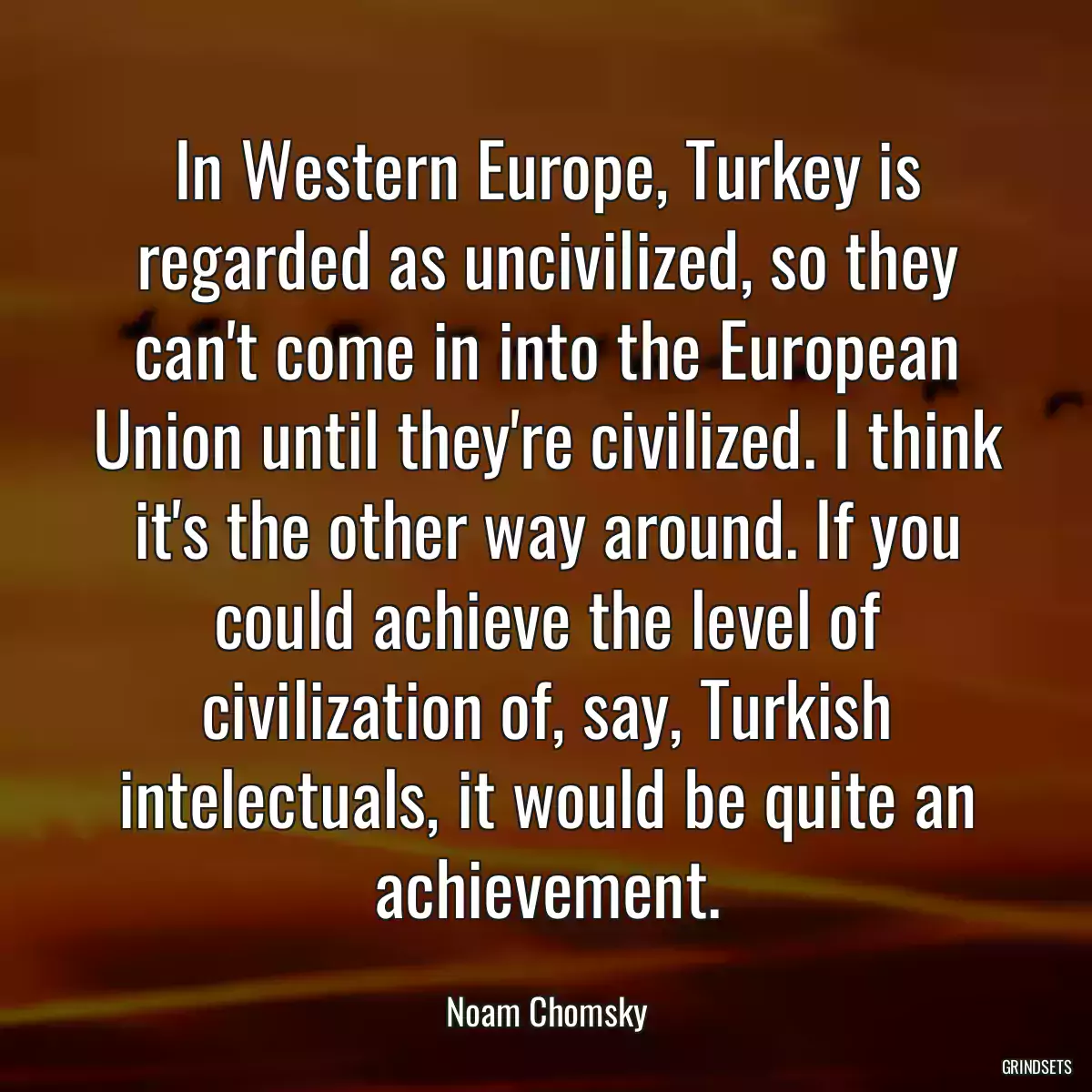 In Western Europe, Turkey is regarded as uncivilized, so they can\'t come in into the European Union until they\'re civilized. I think it\'s the other way around. If you could achieve the level of civilization of, say, Turkish intelectuals, it would be quite an achievement.