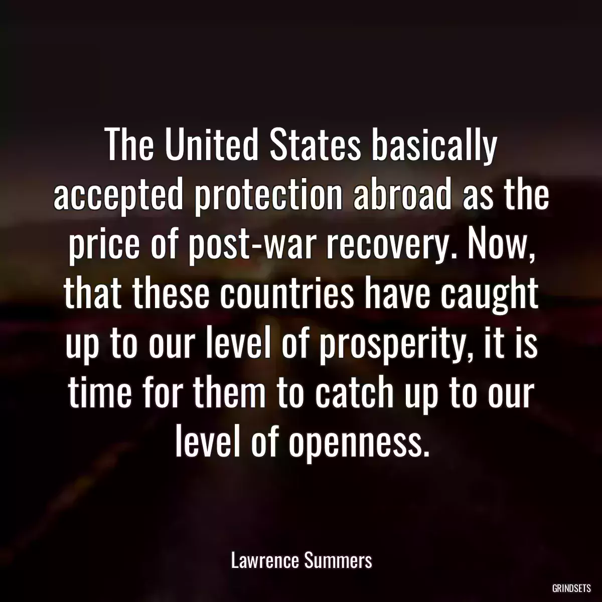 The United States basically accepted protection abroad as the price of post-war recovery. Now, that these countries have caught up to our level of prosperity, it is time for them to catch up to our level of openness.