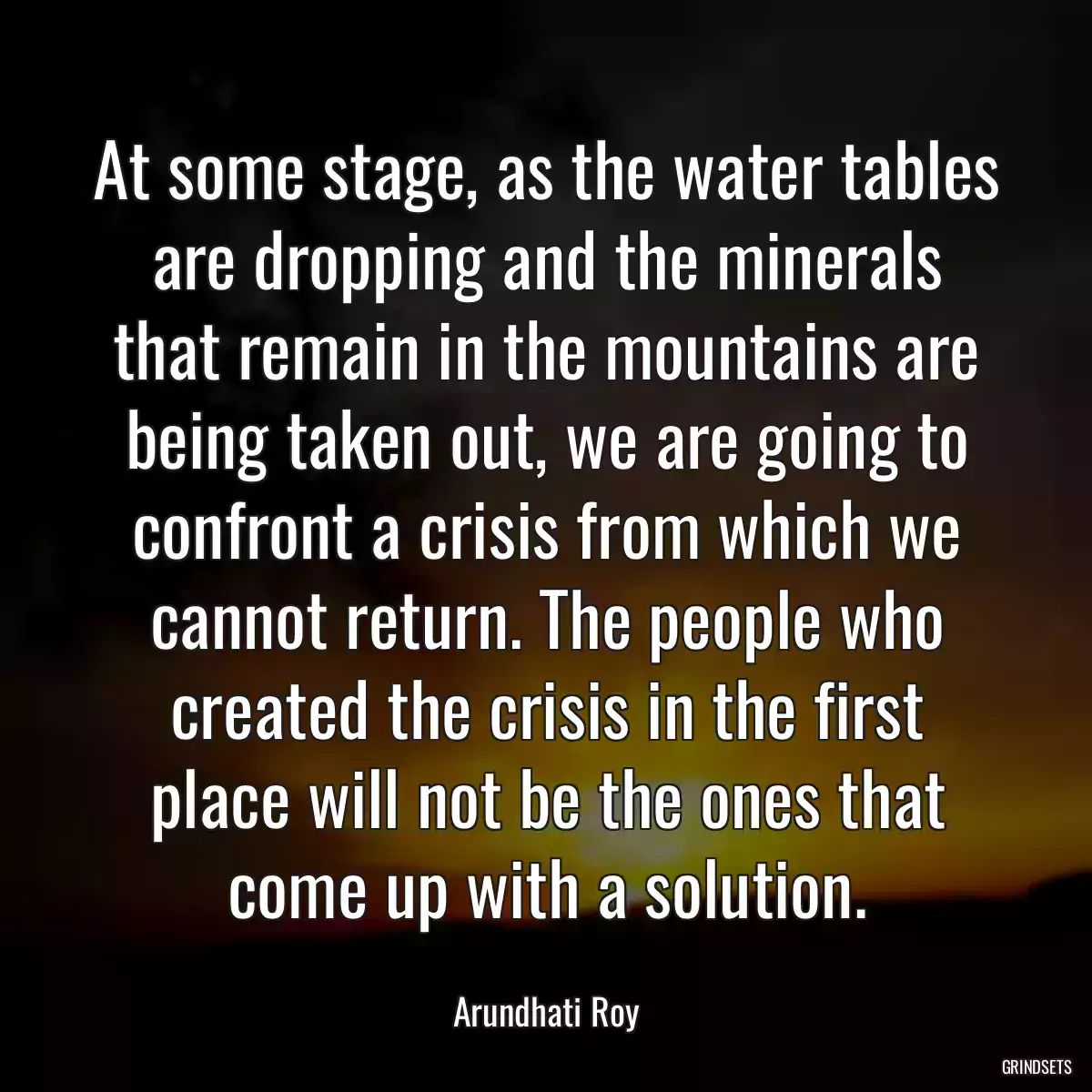 At some stage, as the water tables are dropping and the minerals that remain in the mountains are being taken out, we are going to confront a crisis from which we cannot return. The people who created the crisis in the first place will not be the ones that come up with a solution.