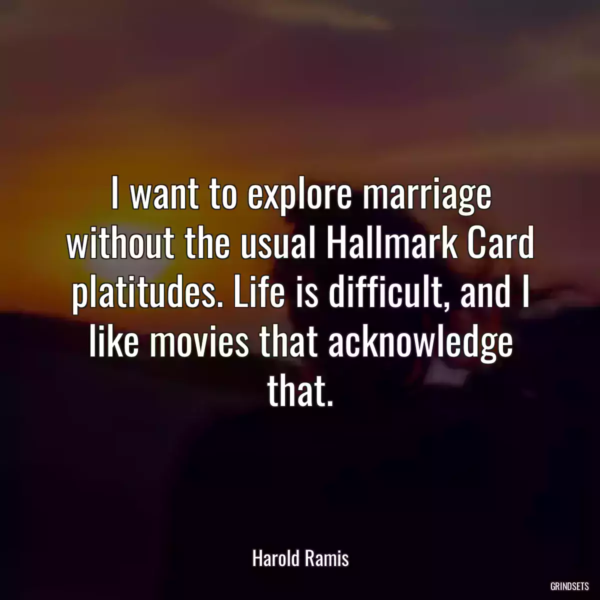 I want to explore marriage without the usual Hallmark Card platitudes. Life is difficult, and I like movies that acknowledge that.