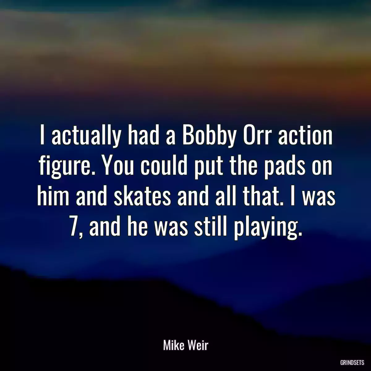 I actually had a Bobby Orr action figure. You could put the pads on him and skates and all that. I was 7, and he was still playing.