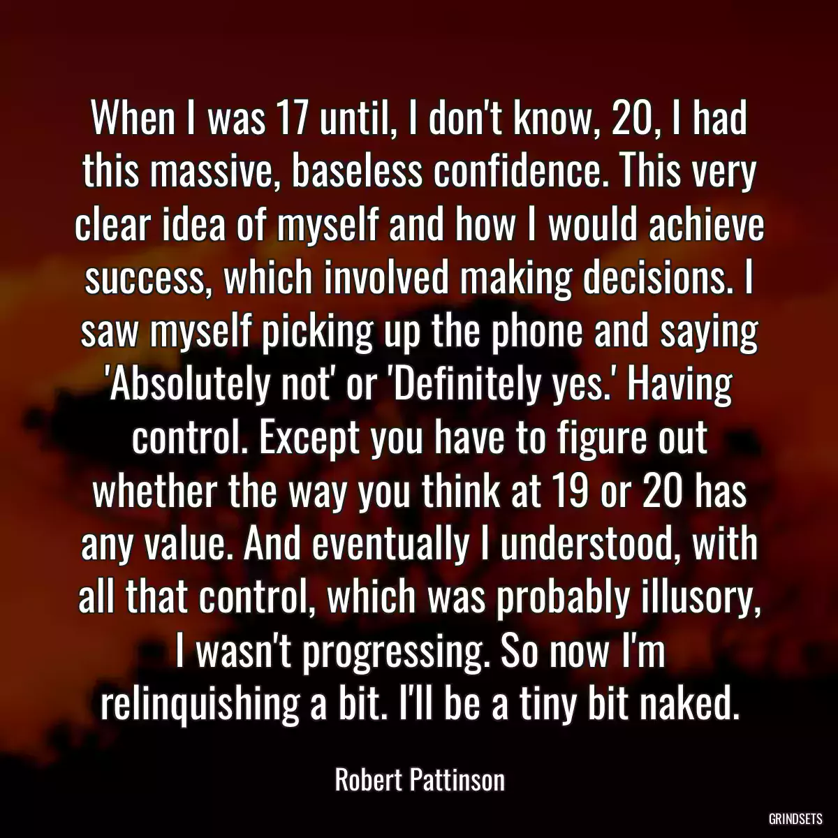 When I was 17 until, I don\'t know, 20, I had this massive, baseless confidence. This very clear idea of myself and how I would achieve success, which involved making decisions. I saw myself picking up the phone and saying \'Absolutely not\' or \'Definitely yes.\' Having control. Except you have to figure out whether the way you think at 19 or 20 has any value. And eventually I understood, with all that control, which was probably illusory, I wasn\'t progressing. So now I\'m relinquishing a bit. I\'ll be a tiny bit naked.