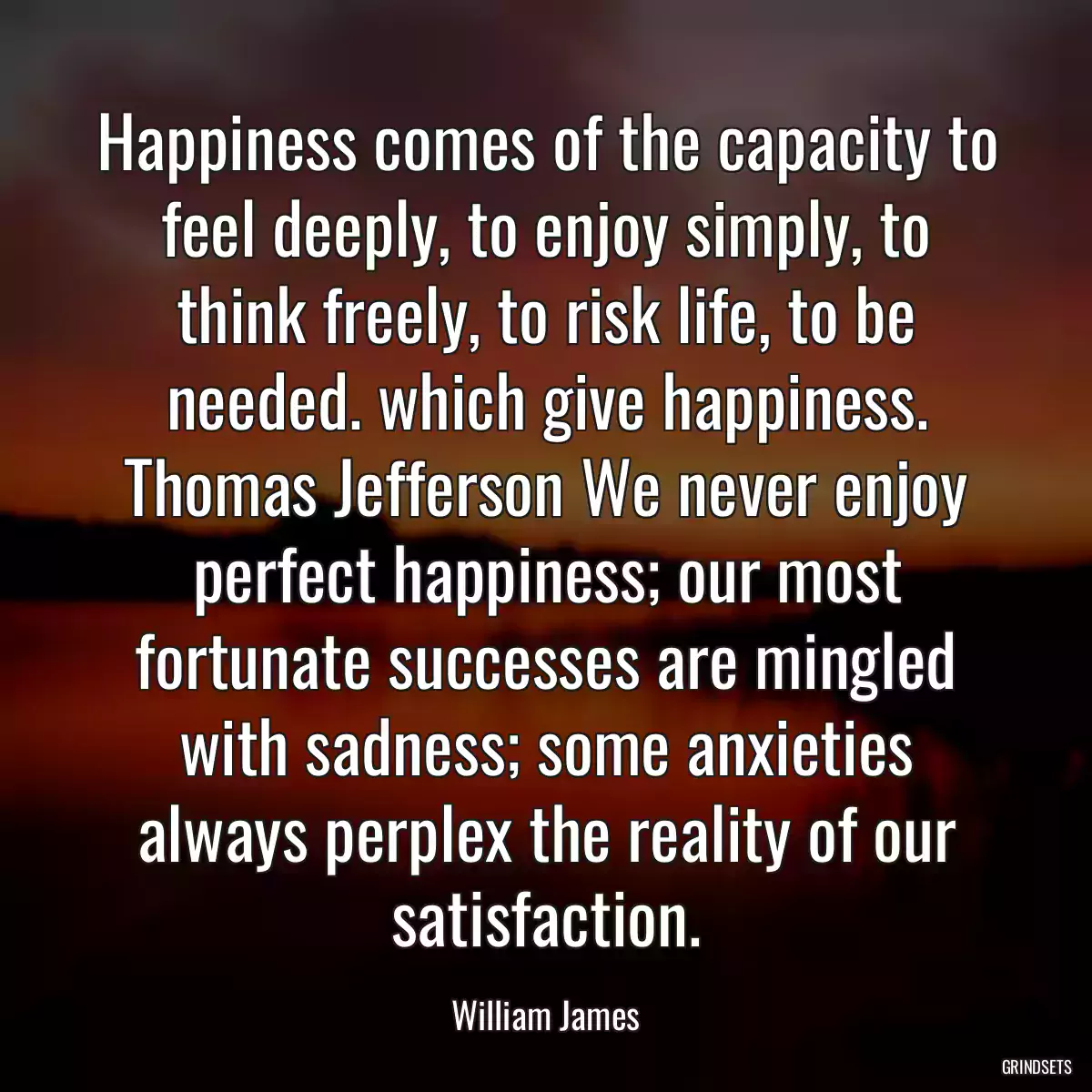 Happiness comes of the capacity to feel deeply, to enjoy simply, to think freely, to risk life, to be needed. which give happiness. Thomas Jefferson We never enjoy perfect happiness; our most fortunate successes are mingled with sadness; some anxieties always perplex the reality of our satisfaction.