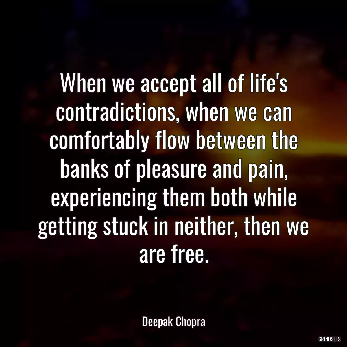 When we accept all of life\'s contradictions, when we can comfortably flow between the banks of pleasure and pain, experiencing them both while getting stuck in neither, then we are free.