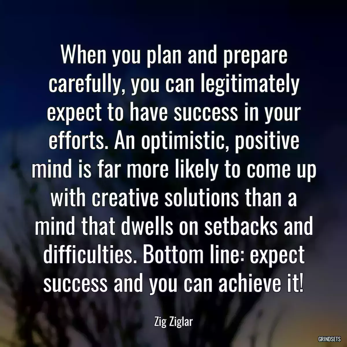 When you plan and prepare carefully, you can legitimately expect to have success in your efforts. An optimistic, positive mind is far more likely to come up with creative solutions than a mind that dwells on setbacks and difficulties. Bottom line: expect success and you can achieve it!