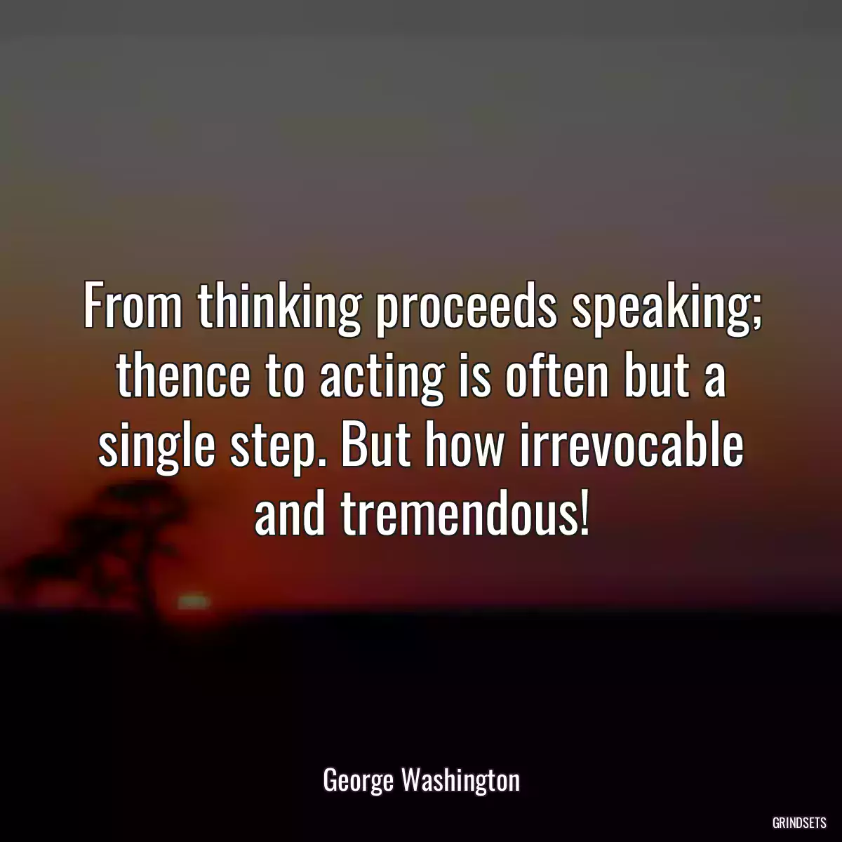 From thinking proceeds speaking; thence to acting is often but a single step. But how irrevocable and tremendous!