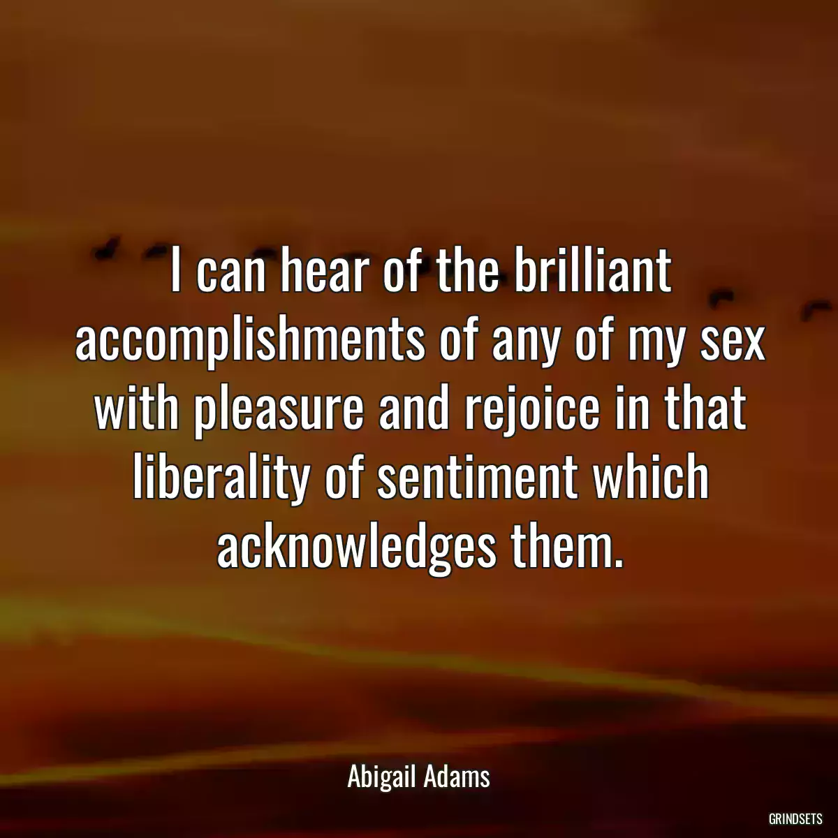 I can hear of the brilliant accomplishments of any of my sex with pleasure and rejoice in that liberality of sentiment which acknowledges them.