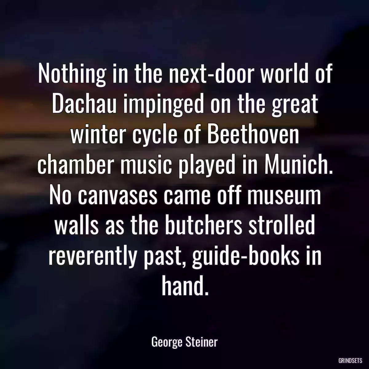 Nothing in the next-door world of Dachau impinged on the great winter cycle of Beethoven chamber music played in Munich. No canvases came off museum walls as the butchers strolled reverently past, guide-books in hand.