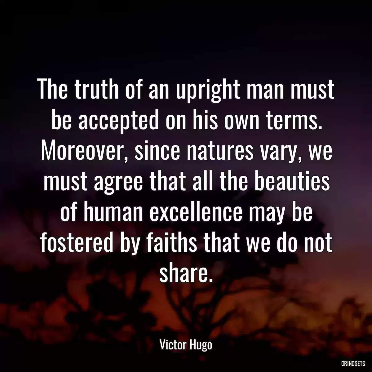 The truth of an upright man must be accepted on his own terms. Moreover, since natures vary, we must agree that all the beauties of human excellence may be fostered by faiths that we do not share.