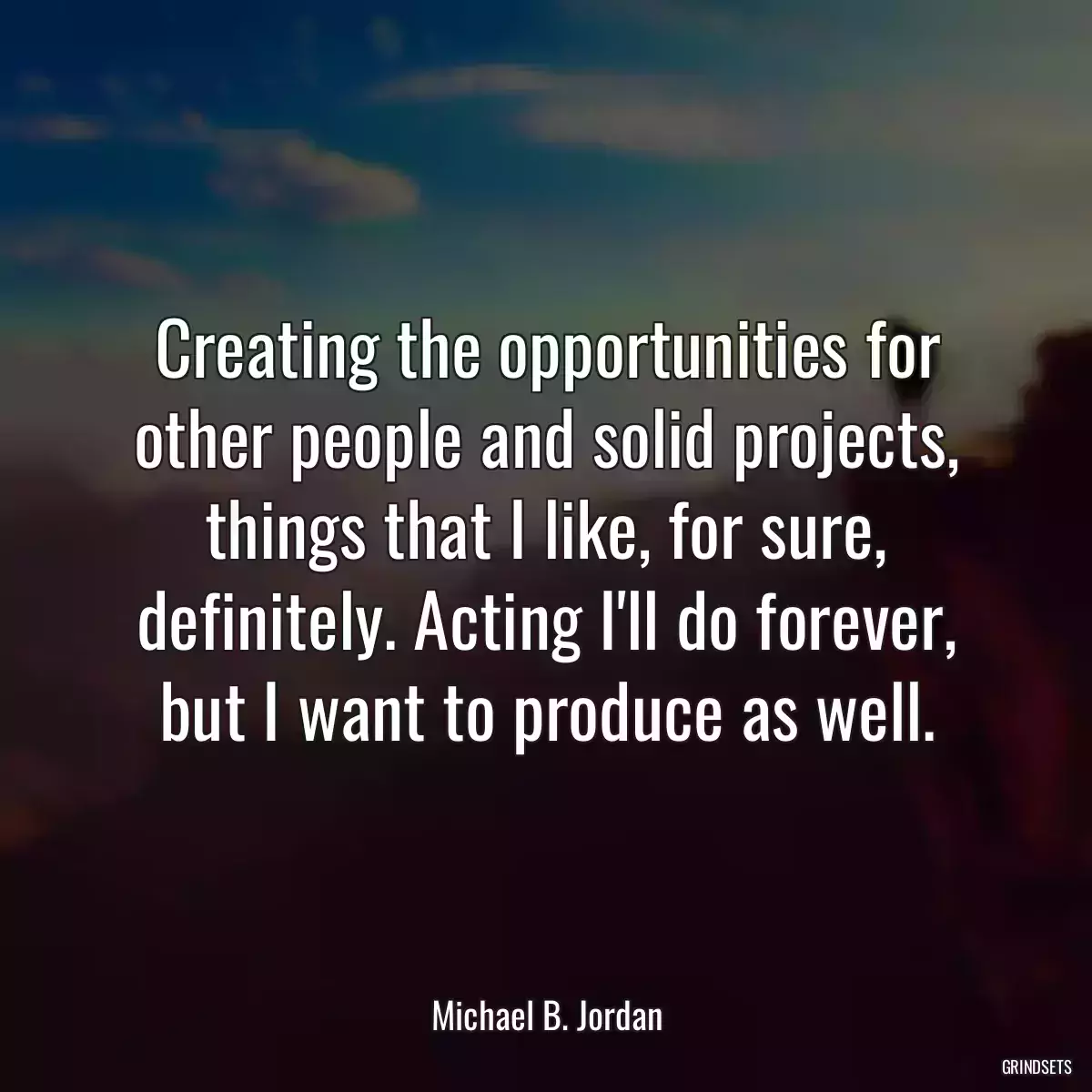 Creating the opportunities for other people and solid projects, things that I like, for sure, definitely. Acting I\'ll do forever, but I want to produce as well.