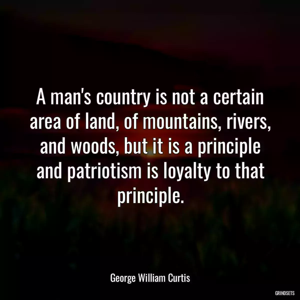 A man\'s country is not a certain area of land, of mountains, rivers, and woods, but it is a principle and patriotism is loyalty to that principle.