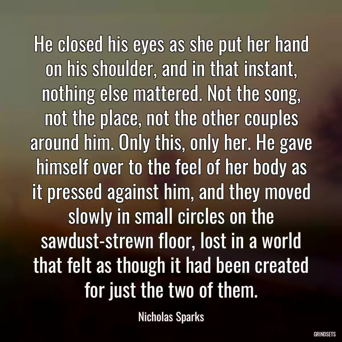 He closed his eyes as she put her hand on his shoulder, and in that instant, nothing else mattered. Not the song, not the place, not the other couples around him. Only this, only her. He gave himself over to the feel of her body as it pressed against him, and they moved slowly in small circles on the sawdust-strewn floor, lost in a world that felt as though it had been created for just the two of them.