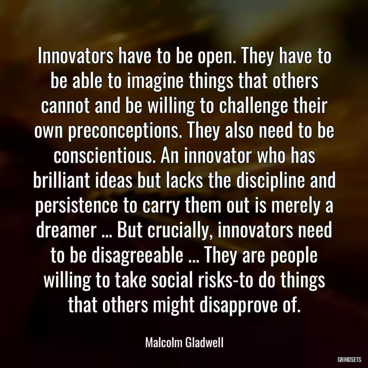 Innovators have to be open. They have to be able to imagine things that others cannot and be willing to challenge their own preconceptions. They also need to be conscientious. An innovator who has brilliant ideas but lacks the discipline and persistence to carry them out is merely a dreamer ... But crucially, innovators need to be disagreeable ... They are people willing to take social risks-to do things that others might disapprove of.