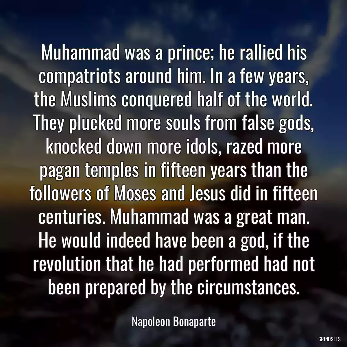 Muhammad was a prince; he rallied his compatriots around him. In a few years, the Muslims conquered half of the world. They plucked more souls from false gods, knocked down more idols, razed more pagan temples in fifteen years than the followers of Moses and Jesus did in fifteen centuries. Muhammad was a great man. He would indeed have been a god, if the revolution that he had performed had not been prepared by the circumstances.