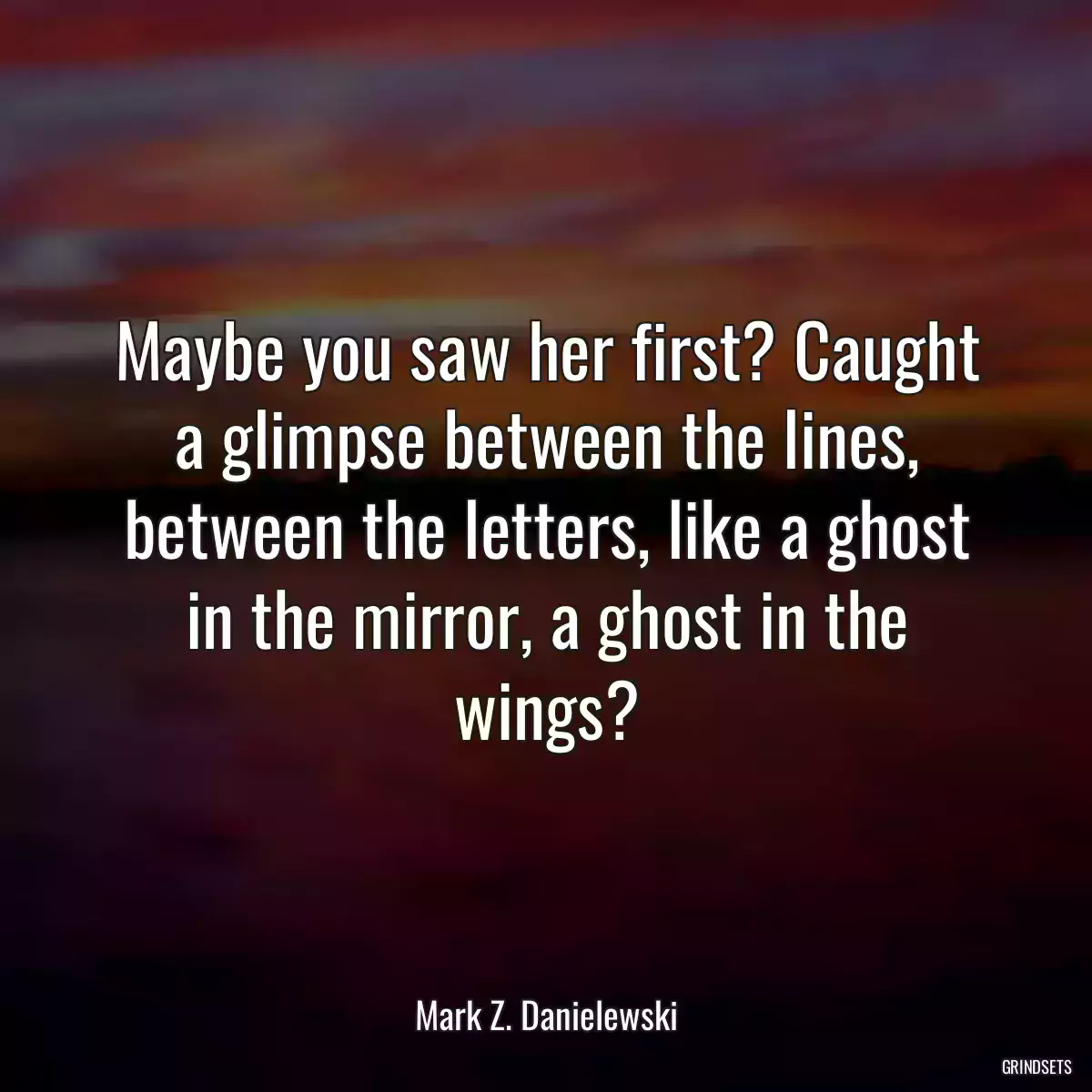 Maybe you saw her first? Caught a glimpse between the lines, between the letters, like a ghost in the mirror, a ghost in the wings?