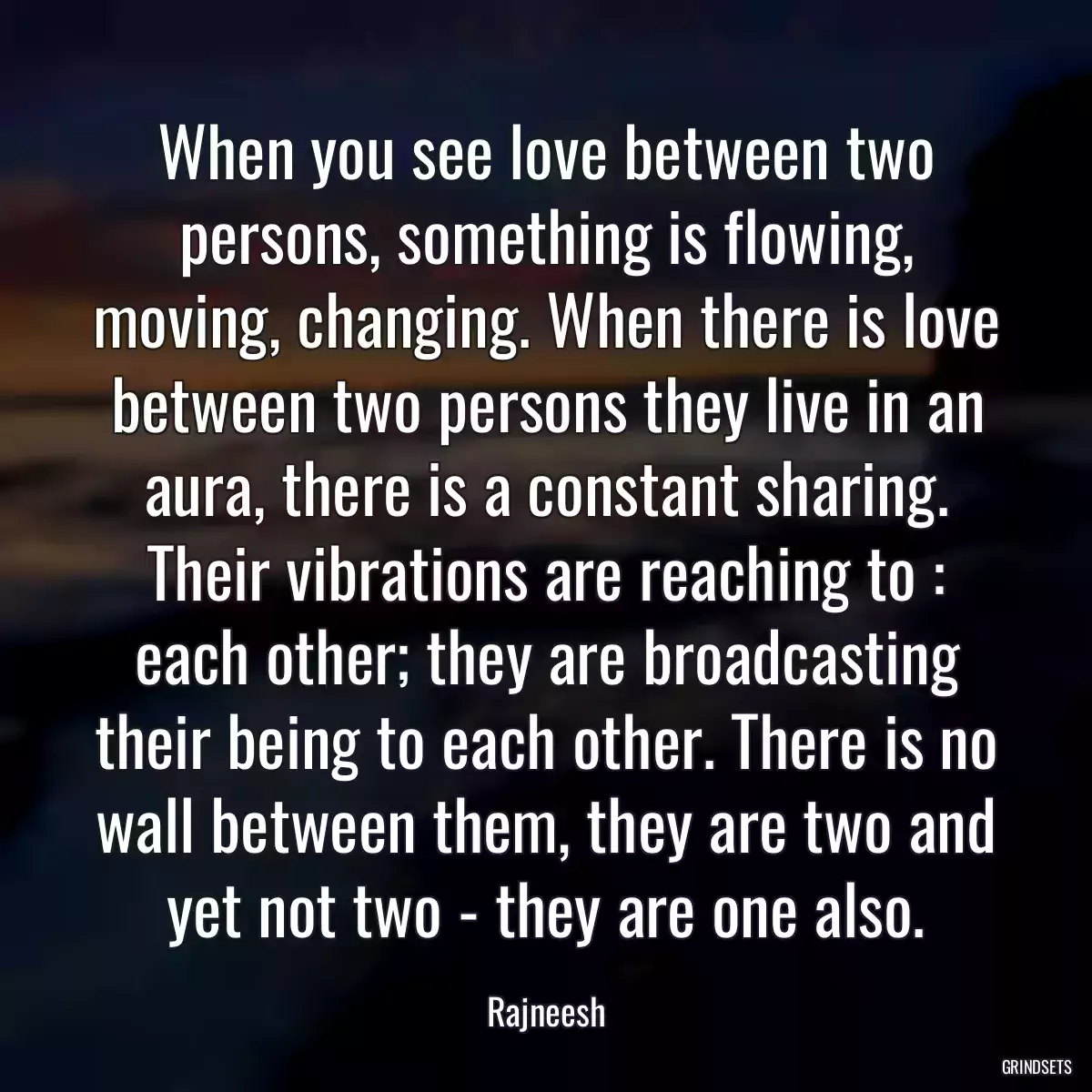 When you see love between two persons, something is flowing, moving, changing. When there is love between two persons they live in an aura, there is a constant sharing. Their vibrations are reaching to : each other; they are broadcasting their being to each other. There is no wall between them, they are two and yet not two - they are one also.