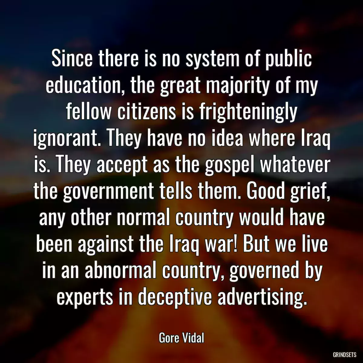 Since there is no system of public education, the great majority of my fellow citizens is frighteningly ignorant. They have no idea where Iraq is. They accept as the gospel whatever the government tells them. Good grief, any other normal country would have been against the Iraq war! But we live in an abnormal country, governed by experts in deceptive advertising.